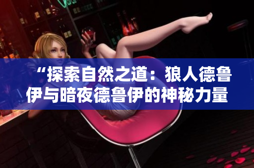 “探索自然之道：狼人德鲁伊与暗夜德鲁伊的神秘力量对比解析”