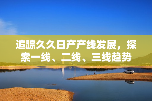 追踪久久日产产线发展，探索一线、二线、三线趋势