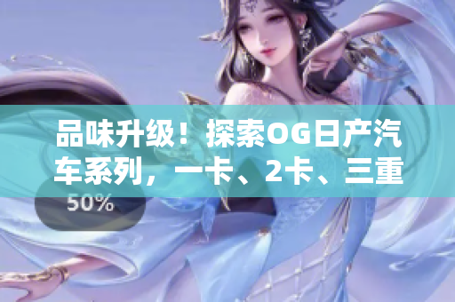 品味升级！探索OG日产汽车系列，一卡、2卡、三重精品体验