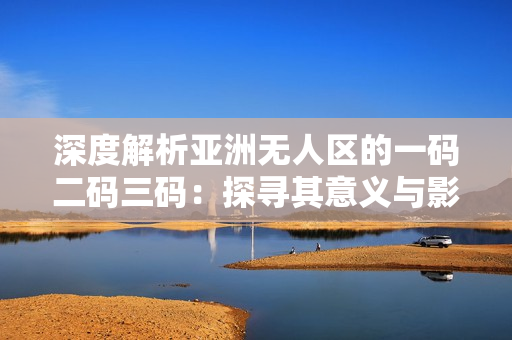 深度解析亚洲无人区的一码二码三码：探寻其意义与影响