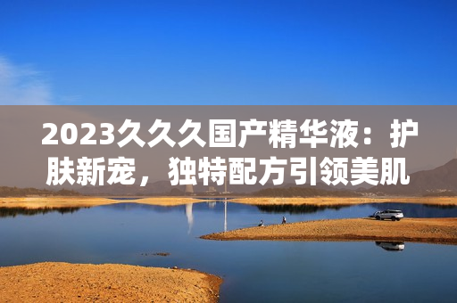 2023久久久国产精华液：护肤新宠，独特配方引领美肌潮流