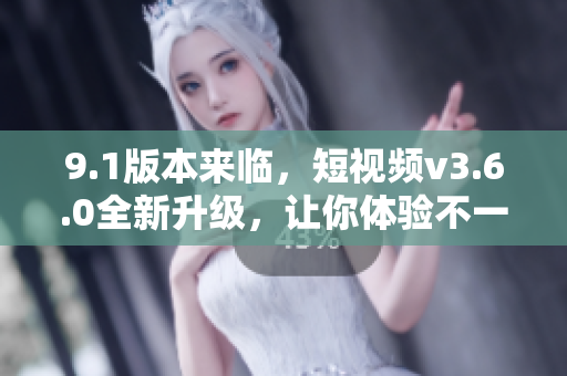 9.1版本来临，短视频v3.6.0全新升级，让你体验不一样的创意乐趣