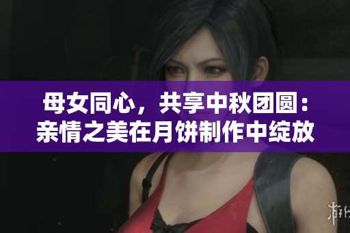 母女同心，共享中秋团圆：亲情之美在月饼制作中绽放