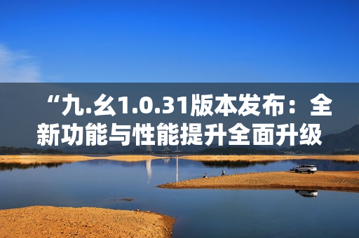 “九.幺1.0.31版本发布：全新功能与性能提升全面升级”