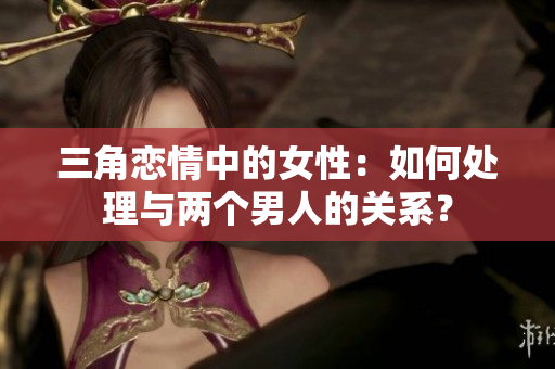 三角恋情中的女性：如何处理与两个男人的关系？