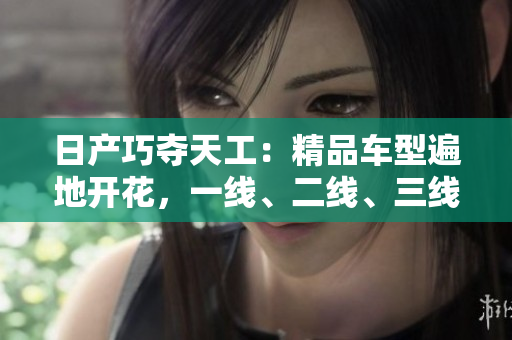 日产巧夺天工：精品车型遍地开花，一线、二线、三线市场竞相争锋