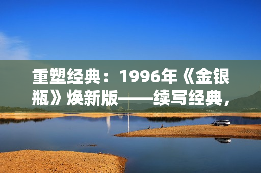 重塑经典：1996年《金银瓶》焕新版——续写经典，再现经典，焕发新生