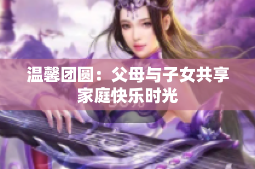 温馨团圆：父母与子女共享家庭快乐时光