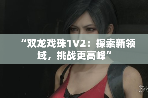 “双龙戏珠1V2：探索新领域，挑战更高峰”