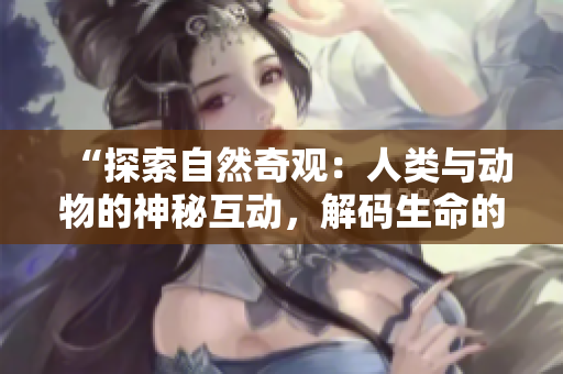 “探索自然奇观：人类与动物的神秘互动，解码生命的精彩交织”