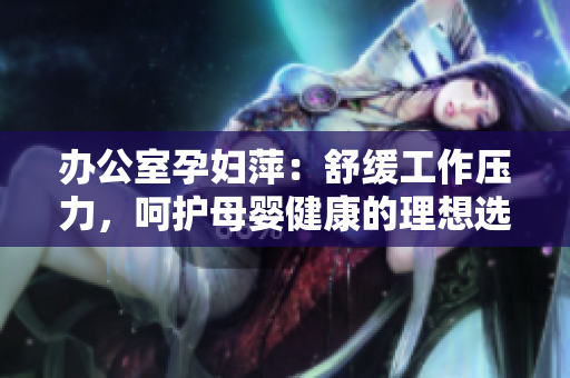 办公室孕妇萍：舒缓工作压力，呵护母婴健康的理想选择