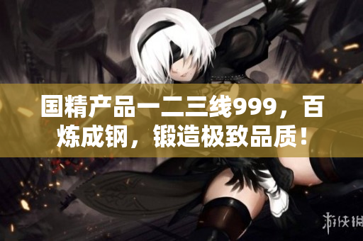 国精产品一二三线999，百炼成钢，锻造极致品质！