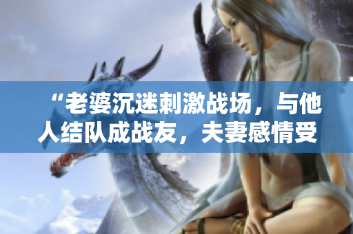 “老婆沉迷刺激战场，与他人结队成战友，夫妻感情受挑战！”