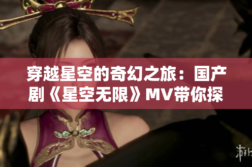 穿越星空的奇幻之旅：国产剧《星空无限》MV带你探索未知世界