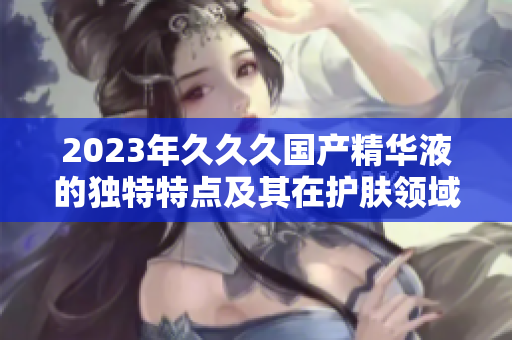 2023年久久久国产精华液的独特特点及其在护肤领域中的影响