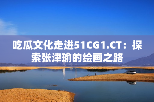 吃瓜文化走进51CG1.CT：探索张津瑜的绘画之路