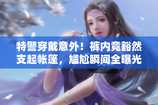 特警穿戴意外！裤内竟豁然支起帐篷，尴尬瞬间全曝光