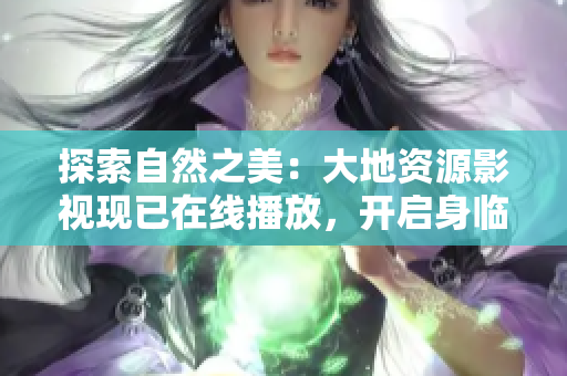 探索自然之美：大地资源影视现已在线播放，开启身临其境的旅程！