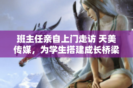 班主任亲自上门走访 天美传媒，为学生搭建成长桥梁