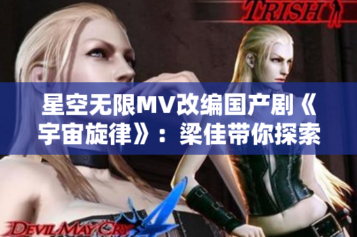 星空无限MV改编国产剧《宇宙旋律》：梁佳带你探索浩瀚星际之谜