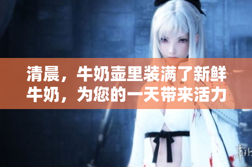 清晨，牛奶壶里装满了新鲜牛奶，为您的一天带来活力