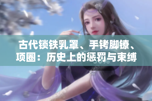 古代锁铁乳罩、手铐脚镣、项圈：历史上的惩罚与束缚