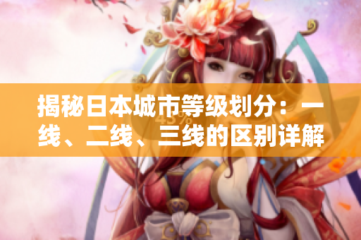 揭秘日本城市等级划分：一线、二线、三线的区别详解