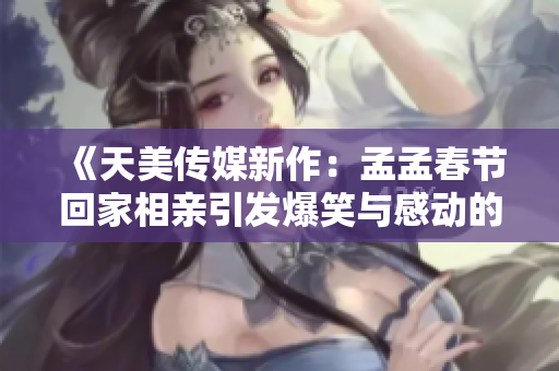 《天美传媒新作：孟孟春节回家相亲引发爆笑与感动的故事》
