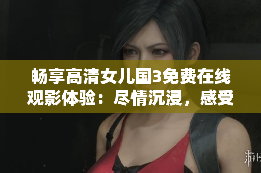 畅享高清女儿国3免费在线观影体验：尽情沉浸，感受精彩绝伦！