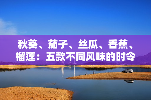 秋葵、茄子、丝瓜、香蕉、榴莲：五款不同风味的时令美食盛宴