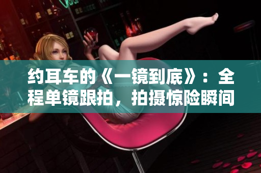 约耳车的《一镜到底》：全程单镜跟拍，拍摄惊险瞬间。