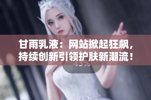 甘雨乳液：网站掀起狂飙，持续创新引领护肤新潮流！