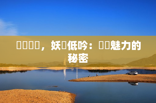 潤澤緊緻，妖嬈低吟：煥發魅力的秘密