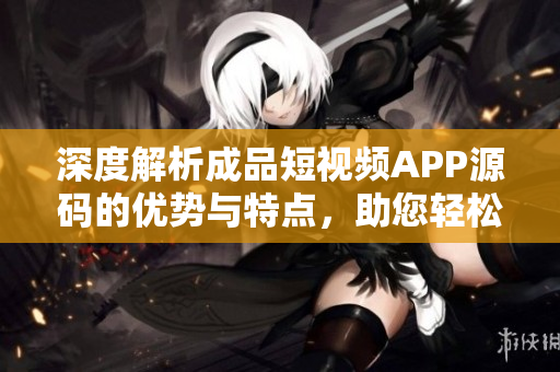 深度解析成品短视频APP源码的优势与特点，助您轻松构建个性化视频平台