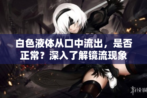 白色液体从口中流出，是否正常？深入了解镜流现象