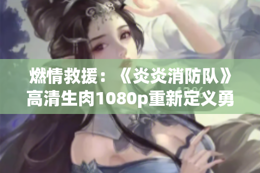 燃情救援：《炎炎消防队》高清生肉1080p重新定义勇气与拯救
