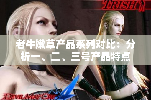 老牛嫩草产品系列对比：分析一、二、三号产品特点