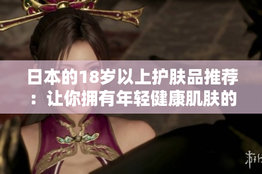 日本的18岁以上护肤品推荐：让你拥有年轻健康肌肤的日本护肤产品
