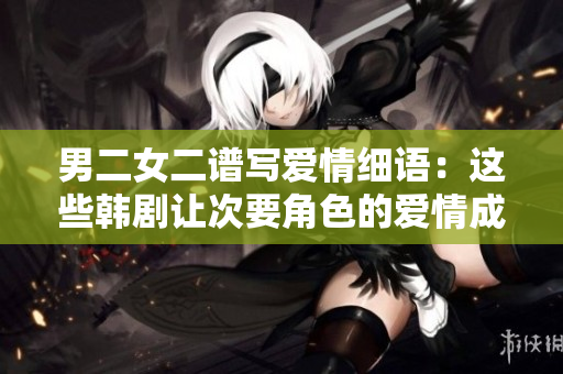男二女二谱写爱情细语：这些韩剧让次要角色的爱情成就感人故事
