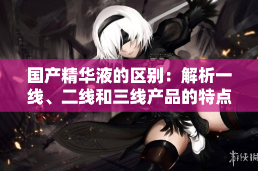 国产精华液的区别：解析一线、二线和三线产品的特点与差异