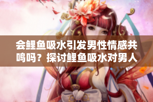 会鲤鱼吸水引发男性情感共鸣吗？探讨鲤鱼吸水对男人心灵的影响