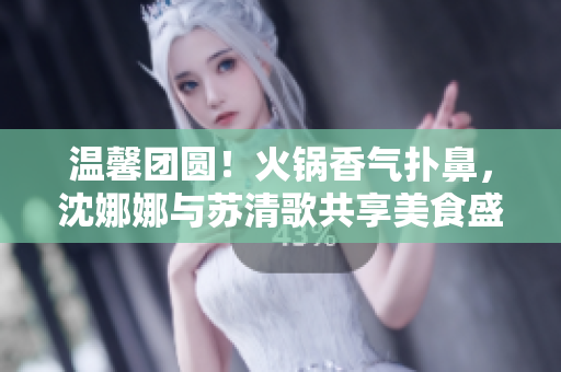 温馨团圆！火锅香气扑鼻，沈娜娜与苏清歌共享美食盛宴