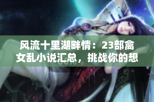 风流十里湖畔情：23部禽女乱小说汇总，挑战你的想象力！
