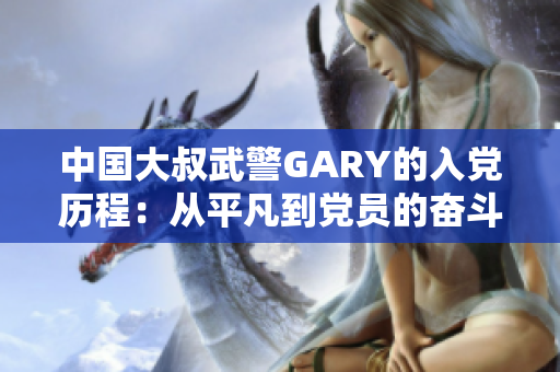 中国大叔武警GARY的入党历程：从平凡到党员的奋斗之路