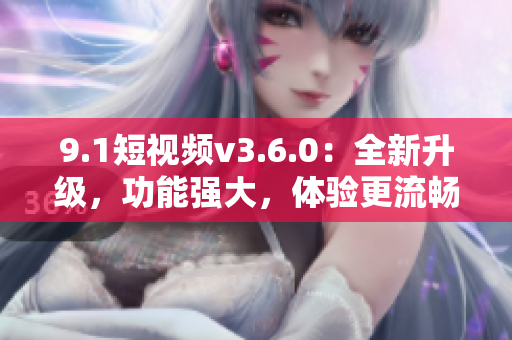 9.1短视频v3.6.0：全新升级，功能强大，体验更流畅