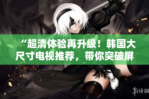 “超清体验再升级！韩国大尺寸电视推荐，带你突破屏幕极限！”