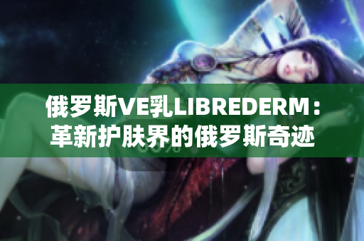 俄罗斯VE乳LIBREDERM：革新护肤界的俄罗斯奇迹