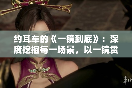 约耳车的《一镜到底》：深度挖掘每一场景，以一镜贯穿全程