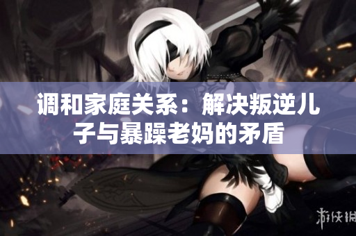 调和家庭关系：解决叛逆儿子与暴躁老妈的矛盾