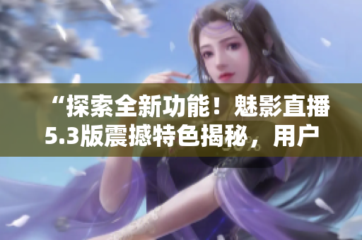 “探索全新功能！魅影直播5.3版震撼特色揭秘，用户体验再升级！”